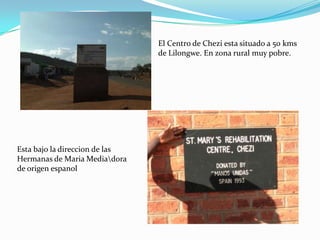 El Centro de Chezi esta situado a 50 kms
                                de Lilongwe. En zona rural muy pobre.




Esta bajo la direccion de las
Hermanas de Maria Mediadora
de origen espanol
 