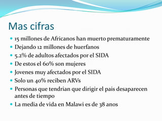 Mas cifras
 15 millones de Africanos han muerto prematuramente
 Dejando 12 millones de huerfanos
 5.2% de adultos afectados por el SIDA
 De estos el 60% son mujeres
 Jovenes muy afectados por el SIDA
 Solo un 40% reciben ARVs
 Personas que tendrian que dirigir el pais desaparecen
  antes de tiempo
 La media de vida en Malawi es de 38 anos
 