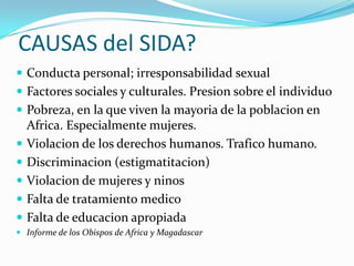 CAUSAS del SIDA?
 Conducta personal; irresponsabilidad sexual
 Factores sociales y culturales. Presion sobre el individuo
 Pobreza, en la que viven la mayoria de la poblacion en
    Africa. Especialmente mujeres.
   Violacion de los derechos humanos. Trafico humano.
   Discriminacion (estigmatitacion)
   Violacion de mujeres y ninos
   Falta de tratamiento medico
   Falta de educacion apropiada
 Informe de los Obispos de Africa y Magadascar
 
