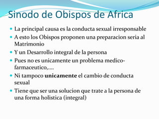Sinodo de Obispos de Africa
 La principal causa es la conducta sexual irresponsable
 A esto los Obispos proponen una preparacion seria al
    Matrimonio
   Y un Desarrollo integral de la persona
   Pues no es unicamente un problema medico-
    farmaceutico,....
   Ni tampoco unicamente el cambio de conducta
    sexual
   Tiene que ser una solucion que trate a la persona de
    una forma holistica (integral)
 