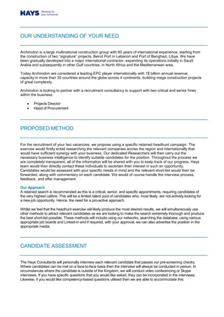 OUR UNDERSTANDING OF YOUR NEED
Archirodon is a large multinational construction group with 60 years of international experience, starting from
the construction of two “signature” projects, Beirut Port in Lebanon and Port of Benghazi, Libya. We have
been gradually developed into a major international contractor, expanding its operations initially in Saudi
Arabia and subsequently in other Gulf countries, in North Africa and the Mediterranean area.
Today Archirodon are considered a leading EPC player internationally with 1$ billion annual revenue,
capacity in more than 30 countries around the globe across 4 continents, building mega construction projects
of great complexity.
Archirodon is looking to partner with a recruitment consultancy to support with two critical and senior hires
within the business.
 Projects Director
 Head of Procurement
PROPOSED METHOD
For the recruitment of your two vacancies, we propose using a specific retained headhunt campaign. The
exercise would firstly entail researching the relevant companies across the region and internationally that
would have sufficient synergy with your business. Our dedicated Researchers will then carry out the
necessary business intelligence to identify suitable candidates for the position. Throughout the process we
are completely transparent, all of the information will be shared with you to keep track of our progress. Hays
team would then directly contact these individuals to ascertain their interest in such an opportunity.
Candidates would be assessed with your specific needs in mind and the relevant short-list would then be
forwarded, along with commentary on each candidate. We would of course handle the interview process,
feedback, and offer management.
Our Approach
A retained search is recommended as this is a critical, senior, and specific appointments, requiring candidates of
the very highest calibre. This will be a limited talent pool of candidates who, most likely, are not actively looking for
a new job opportunity. Hence, the need for a pro-active approach.
Whilst we feel that the headhunt exercise will likely produce the most desired results, we will simultaneously use
other methods to attract relevant candidates as we are looking to make the search extremely thorough and produce
the best short-list possible. These methods will include using our networks, searching the database, using various
appropriate job boards and Linked-in and if required, with your approval, we can also advertise the position in the
appropriate media.
CANDIDATE ASSESSMENT
The Hays Consultants will personally interview each relevant candidate that passes our pre-screening checks.
Where candidates can be met on a face-to-face basis then the interview will always be conducted in person. In
circumstances where the candidate is outside of the Kingdom, we will conduct video conferencing or Skype
interviews. If you have specific questions that you would like asked, they can be incorporated in the interviews.
Likewise, if you would like competency-based questions utilised then we are able to accommodate this.
 