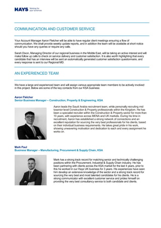 COMMUNICATION AND CUSTOMER SERVICE
Your Account Manager Aaron Fletcher will be able to have regular client meetings ensuring a flow of
communication. We shall provide weekly update reports, and in addition the team will be available at short notice
should you have any queries or require any calls.
Sarah Dixon, Managing Director of our regional business in the Middle East, will be taking an active interest and will
make follow up calls to check on service delivery and customer satisfaction. It is also worth highlighting that every
candidate that has an interview will be sent an automatically generated customer satisfaction questionnaire, and
every response is sent to our Regional MD.
AN EXPERIENCED TEAM
We have a large and experienced team and will assign various appropriate team members to be actively involved
in this project. Below are some of the key contacts from our KSA business:
Aaron Fletcher
Senior Business Manager – Construction, Property & Engineering, KSA
Aaron leads the Saudi Arabia recruitment team, while personally recruiting mid
tosenior level Construction & Property professionals within the Kingdom. He has
been a specialist recruiter within the Construction & Property sector for more than
10 years, with experience across MENA and UK markets. During his time in
recruitment, Aaron has established a strong network of connections and an
excellent reputation for sourcing the very best professionals for his clients, based
on their individual business requirements. He takes great pride in his work,
showing unwavering motivation and dedication to each and every assignment he
works on.
Mark Paul
Business Manager – Manufacturing, Procurement & Supply Chain, KSA
Mark has a strong track record for matching senior and technically challenging
positions within the Procurement, Industrial & Supply Chain industry. He has
been partnering with clients across the KSA market for the last 4 years, prior to
this he worked in our Hays UK business for 3 years. His experiences have seen
him develop an extensive knowledge of the sector and a strong track record for
sourcing the very best and most talented candidates for his clients. He is a
strong communicator with excellent customer service and prides himself on
providing the very best consultancy service to both candidate and clients.
 