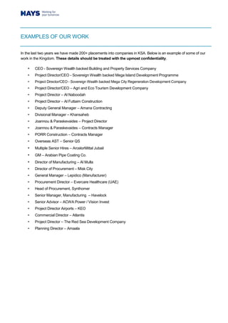 EXAMPLES OF OUR WORK
In the last two years we have made 200+ placements into companies in KSA. Below is an example of some of our
work in the Kingdom. These details should be treated with the upmost confidentiality.
• CEO - Sovereign Wealth backed Building and Property Services Company
• Project Director/CEO - Sovereign Wealth backed Mega Island Development Programme
• Project Director/CEO - Sovereign Wealth backed Mega City Regeneration Development Company
• Project Director/CEO – Agri and Eco Tourism Development Company
• Project Director – Al Naboodah
• Project Director – Al Futtaim Construction
• Deputy General Manager – Amana Contracting
• Divisional Manager – Khansaheb
• Joannou & Paraskevaides – Project Director
• Joannou & Paraskevaides – Contracts Manager
• PORR Construction – Contracts Manager
• Overseas AST – Senior QS
• Multiple Senior Hires – ArcelorMittal Jubail
• GM – Arabian Pipe Coating Co.
• Director of Manufacturing – Al Mulla
• Director of Procurement – Misk City
• General Manager – Lepidico (Manufacturer)
• Procurement Director – Evercare Healthcare (UAE)
• Head of Procurement, Synthomer
• Senior Manager, Manufacturing – Havelock
• Senior Advisor – ACWA Power / Vision Invest
• Project Director Airports – KEO
• Commercial Director – Atlantis
• Project Director – The Red Sea Development Company
• Planning Director – Amaala
 