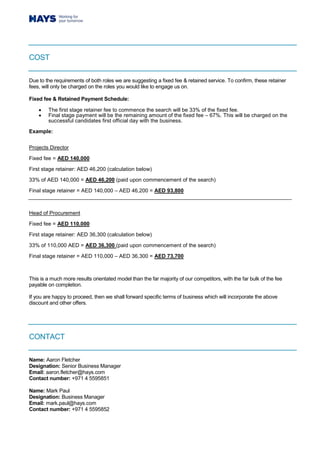 COST
Due to the requirements of both roles we are suggesting a fixed fee & retained service. To confirm, these retainer
fees, will only be charged on the roles you would like to engage us on.
Fixed fee & Retained Payment Schedule:
 The first stage retainer fee to commence the search will be 33% of the fixed fee.
 Final stage payment will be the remaining amount of the fixed fee – 67%. This will be charged on the
successful candidates first official day with the business.
Example:
Projects Director
Fixed fee = AED 140,000
First stage retainer: AED 46,200 (calculation below)
33% of AED 140,000 = AED 46,200 (paid upon commencement of the search)
Final stage retainer = AED 140,000 – AED 46,200 = AED 93,800
Head of Procurement
Fixed fee = AED 110,000
First stage retainer: AED 36,300 (calculation below)
33% of 110,000 AED = AED 36,300 (paid upon commencement of the search)
Final stage retainer = AED 110,000 – AED 36,300 = AED 73,700
This is a much more results orientated model than the far majority of our competitors, with the far bulk of the fee
payable on completion.
If you are happy to proceed, then we shall forward specific terms of business which will incorporate the above
discount and other offers.
CONTACT
Name: Aaron Fletcher
Designation: Senior Business Manager
Email: aaron.fletcher@hays.com
Contact number: +971 4 5595851
Name: Mark Paul
Designation: Business Manager
Email: mark.paul@hays.com
Contact number: +971 4 5595852
 