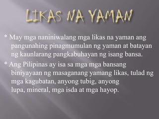 * May mga naniniwalang mga likas na yaman ang
pangunahing pinagmumulan ng yaman at batayan
ng kaunlarang pangkabuhayan ng isang bansa.
* Ang Pilipinas ay isa sa mga mga bansang
biniyayaan ng masaganang yamang likas, tulad ng
mga kagubatan, anyong tubig, anyong
lupa, mineral, mga isda at mga hayop.
 