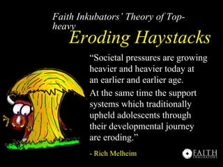 Faith Inkubators’ Theory of Top-
heavy
    Eroding Haystacks
        “Societal pressures are growing
        heavier and heavier today at
        an earlier and earlier age.
        At the same time the support
        systems which traditionally
        upheld adolescents through
        their developmental journey
        are eroding.”
        - Rich Melheim
 