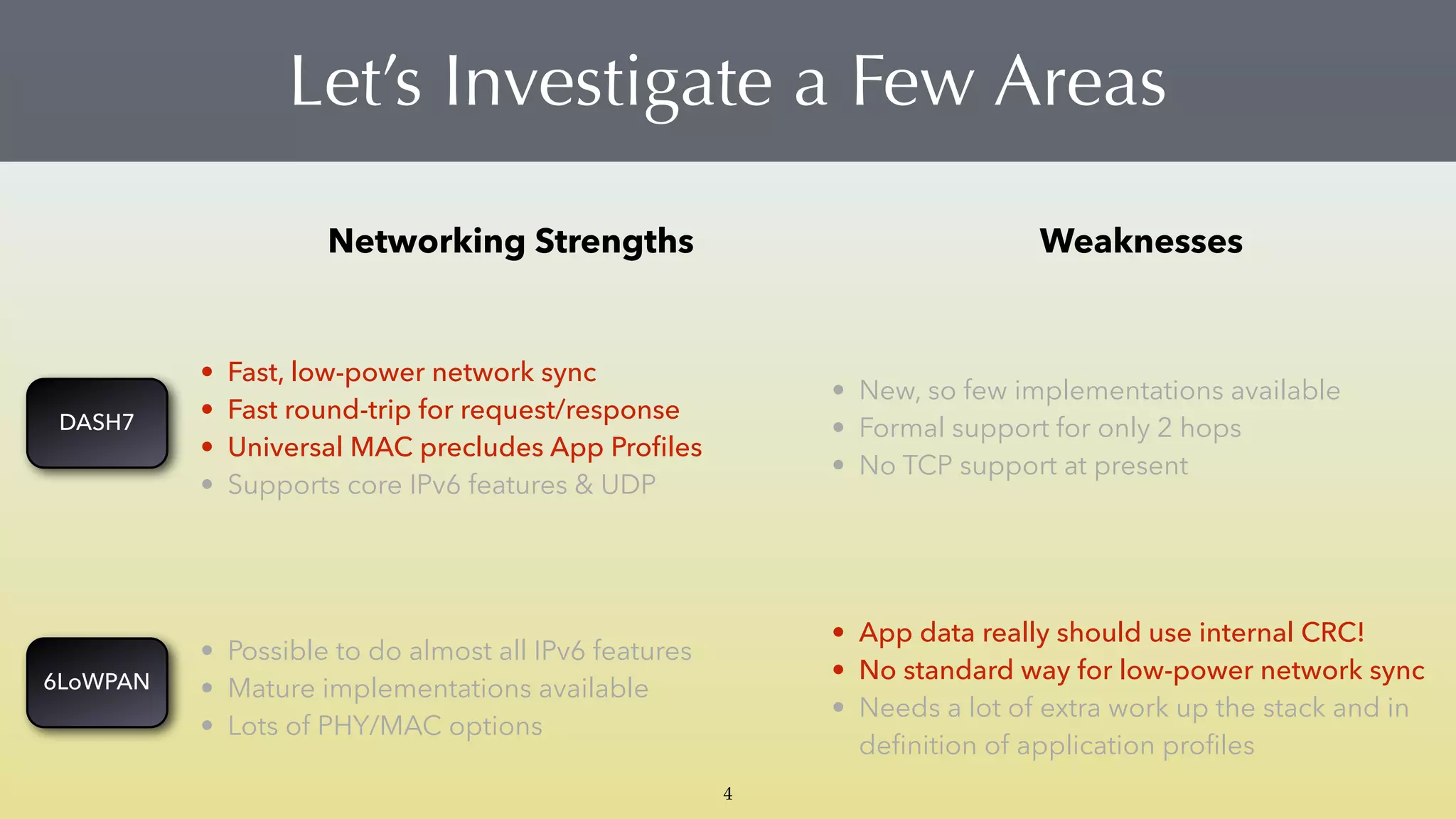 Networking Strengths Weaknesses
• Fast, low-power network sync
• Fast round-trip for request/response
• Universal MAC precludes App Proﬁles
• Supports core IPv6 features & UDP
• New, so few implementations available
• Formal support for only 2 hops
• No TCP support at present
• Possible to do almost all IPv6 features
• Mature implementations available
• Lots of PHY/MAC options
• App data really should use internal CRC!
• No standard way for low-power network sync
• Needs a lot of extra work up the stack and in
deﬁnition of application proﬁles
Let’s Investigate a Few Areas
4
DASH7
6LoWPAN
 