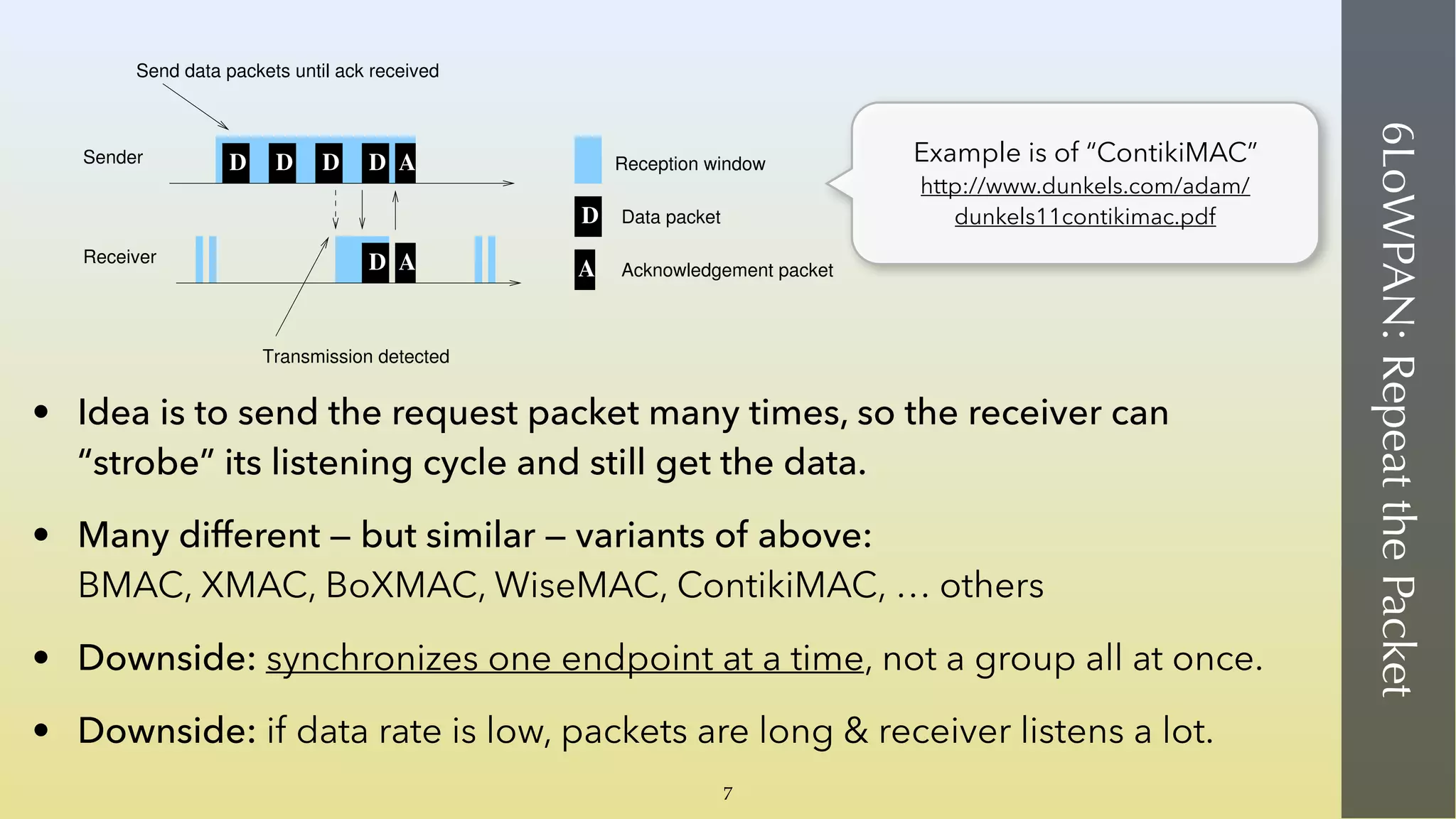 6LoWPAN:RepeatthePacket
• Idea is to send the request packet many times, so the receiver can
“strobe” its listening cycle and still get the data.
• Many different — but similar — variants of above: 
BMAC, XMAC, BoXMAC, WiseMAC, ContikiMAC, … others
• Downside: synchronizes one endpoint at a time, not a group all at once.
• Downside: if data rate is low, packets are long & receiver listens a lot.
DD D A
AD
D
A Acknowledgement packet
Data packet
Reception window
Send data packets until ack received
Sender
Receiver
Transmission detected
D
Figure 1: ContikiMAC: nodes sleep most of the time and
periodically wake up to check for radio activity. If a
packet transmission is detected, the receiver stays awake
to receive the next packet and sends a link layer acknowl-
edgment. To send a packet, the sender repeatedly sends
the same packet until a link layer acknowledgment is re-
ceived.
Data packet
t
i
t
c
t
r
Sender
Receiver
CCA
Figure 3: The ContikiMAC tr
ing.
2.1 ContikiMAC Timi
ContikiMAC has a power-efﬁ
that relies on precise timing be
Example is of “ContikiMAC” 
http://www.dunkels.com/adam/
dunkels11contikimac.pdf
7
 
