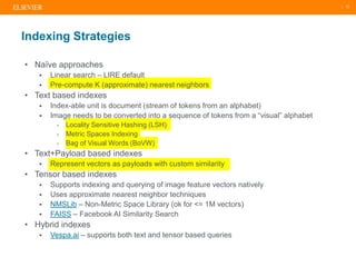 | 12
Indexing Strategies
• Naïve approaches
 Linear search – LIRE default
 Pre-compute K (approximate) nearest neighbors
• Text based indexes
 Index-able unit is document (stream of tokens from an alphabet)
 Image needs to be converted into a sequence of tokens from a “visual” alphabet
- Locality Sensitive Hashing (LSH)
- Metric Spaces Indexing
- Bag of Visual Words (BoVW)
• Text+Payload based indexes
 Represent vectors as payloads with custom similarity
• Tensor based indexes
 Supports indexing and querying of image feature vectors natively
 Uses approximate nearest neighbor techniques
 NMSLib – Non-Metric Space Library (ok for <= 1M vectors)
 FAISS – Facebook AI Similarity Search
• Hybrid indexes
 Vespa.ai – supports both text and tensor based queries
 