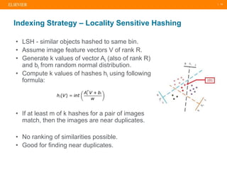 | 14
• LSH - similar objects hashed to same bin.
• Assume image feature vectors V of rank R.
• Generate k values of vector Ai (also of rank R)
and bi from random normal distribution.
• Compute k values of hashes hi using following
formula:
• If at least m of k hashes for a pair of images
match, then the images are near duplicates.
• No ranking of similarities possible.
• Good for finding near duplicates.
Indexing Strategy – Locality Sensitive Hashing
 
