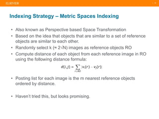 | 15
• Also known as Perspective based Space Transformation
• Based on the idea that objects that are similar to a set of reference
objects are similar to each other.
• Randomly select k (≈ 2√N) images as reference objects RO
• Compute distance of each object from each reference image in RO
using the following distance formula:
• Posting list for each image is the m nearest reference objects
ordered by distance.
• Haven’t tried this, but looks promising.
Indexing Strategy – Metric Spaces Indexing
 