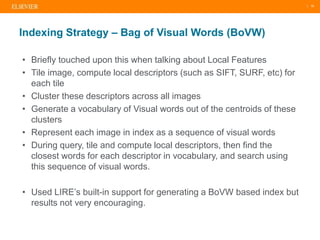 | 16
• Briefly touched upon this when talking about Local Features
• Tile image, compute local descriptors (such as SIFT, SURF, etc) for
each tile
• Cluster these descriptors across all images
• Generate a vocabulary of Visual words out of the centroids of these
clusters
• Represent each image in index as a sequence of visual words
• During query, tile and compute local descriptors, then find the
closest words for each descriptor in vocabulary, and search using
this sequence of visual words.
• Used LIRE’s built-in support for generating a BoVW based index but
results not very encouraging.
Indexing Strategy – Bag of Visual Words (BoVW)
 