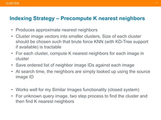 | 17
• Produces approximate nearest neighbors
• Cluster image vectors into smaller clusters. Size of each cluster
should be chosen such that brute force KNN (with KD-Tree support
if available) is tractable
• For each cluster, compute K nearest neighbors for each image in
cluster
• Save ordered list of neighbor image IDs against each image
• At search time, the neighbors are simply looked up using the source
image ID
• Works well for my Similar Images functionality (closed system)
• For unknown query image, two step process to find the cluster and
then find K nearest neighbors
Indexing Strategy – Precompute K nearest neighbors
 