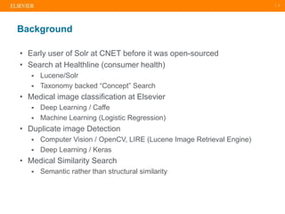 | 2
• Early user of Solr at CNET before it was open-sourced
• Search at Healthline (consumer health)
 Lucene/Solr
 Taxonomy backed “Concept” Search
• Medical image classification at Elsevier
 Deep Learning / Caffe
 Machine Learning (Logistic Regression)
• Duplicate image Detection
 Computer Vision / OpenCV, LIRE (Lucene Image Retrieval Engine)
 Deep Learning / Keras
• Medical Similarity Search
 Semantic rather than structural similarity
Background
 