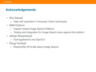 | 3
• Ron Daniel
 Help with expertise in Computer Vision techniques
• Matt Corkum
 Caption based Image Search Platform
 Tooling and Integration for Image Search done against this plaform
• Adrian Rosenbrock
 PyImageSearch and OpenCV
• Doug Turnbull
 Elastic{ON} 2016 talk about Image Search
Acknowledgements
 