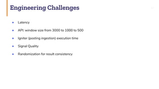 Engineering Challenges 37
● Latency
● API: window size from 3000 to 1000 to 500
● Igniter (posting ingestion) execution time
● Signal Quality
● Randomization for result consistency
 