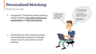 Personalized Matching 44
Model Improvements
● Incorporate LTR features about matching
signals between job seeker preferences/
qualifications and job requirements
● (Potentially) an online learning module
that dynamically adjusts the rankings
shown to each user based on onsite
behavior
(...That pays >$15 per
hour. No night shifts!
...is In the retail
industry, where I have
5 years of experience
Bonus points if it’s
Harris Teeter…)
I want a part
time job near
my home!
 