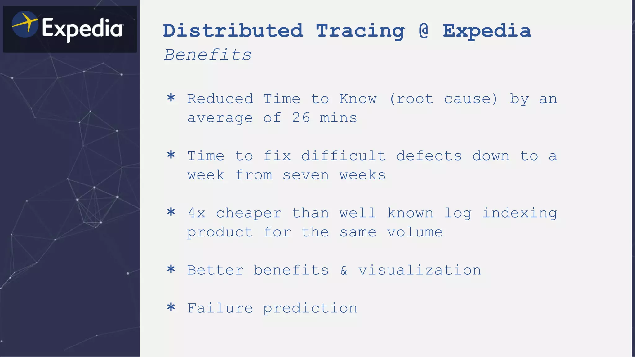 Distributed Tracing @ Expedia
Benefits
＊ Reduced Time to Know (root cause) by an
average of 26 mins
＊ Time to fix difficult defects down to a
week from seven weeks
＊ 4x cheaper than well known log indexing
product for the same volume
＊ Better benefits & visualization
＊ Failure prediction
 