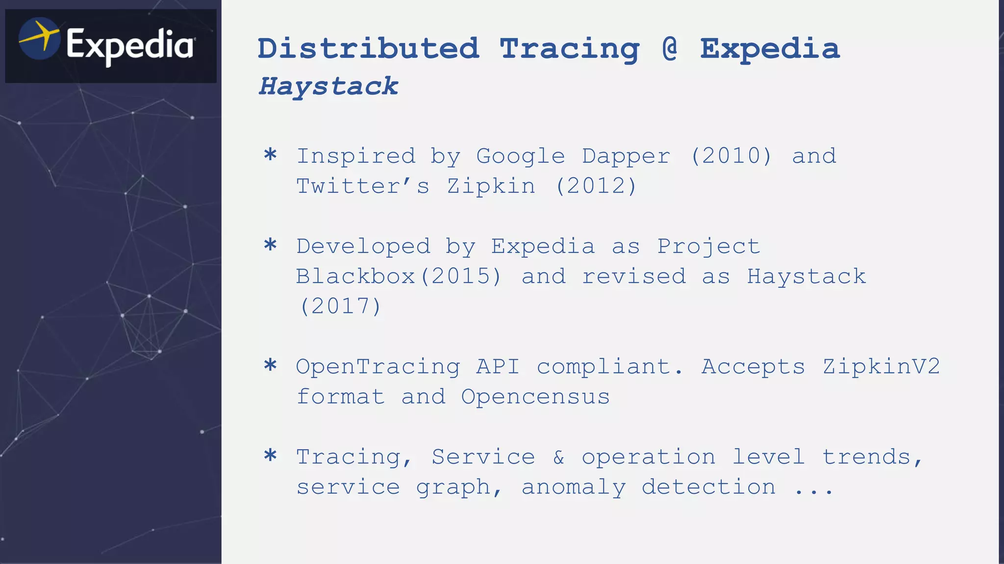 Distributed Tracing @ Expedia
Haystack
＊ Inspired by Google Dapper (2010) and
Twitter’s Zipkin (2012)
＊ Developed by Expedia as Project
Blackbox(2015) and revised as Haystack
(2017)
＊ OpenTracing API compliant. Accepts ZipkinV2
format and Opencensus
＊ Tracing, Service & operation level trends,
service graph, anomaly detection ...
 