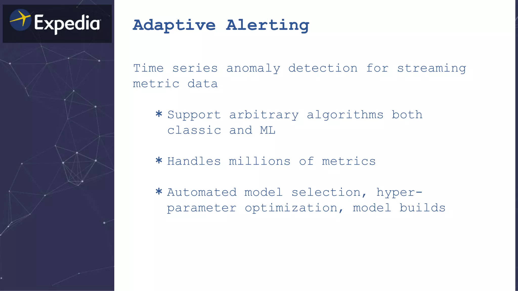 Adaptive Alerting
Time series anomaly detection for streaming
metric data
＊Support arbitrary algorithms both
classic and ML
＊Handles millions of metrics
＊Automated model selection, hyper-
parameter optimization, model builds
 