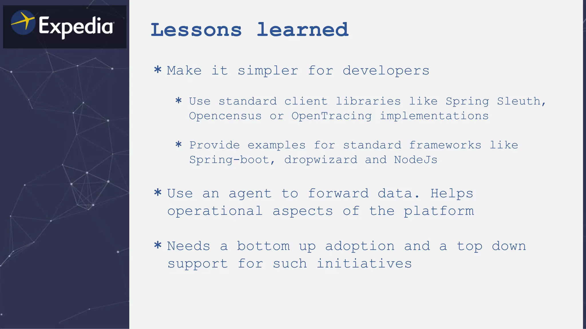 Lessons learned
＊Make it simpler for developers
＊ Use standard client libraries like Spring Sleuth,
Opencensus or OpenTracing implementations
＊ Provide examples for standard frameworks like
Spring-boot, dropwizard and NodeJs
＊Use an agent to forward data. Helps
operational aspects of the platform
＊Needs a bottom up adoption and a top down
support for such initiatives
 