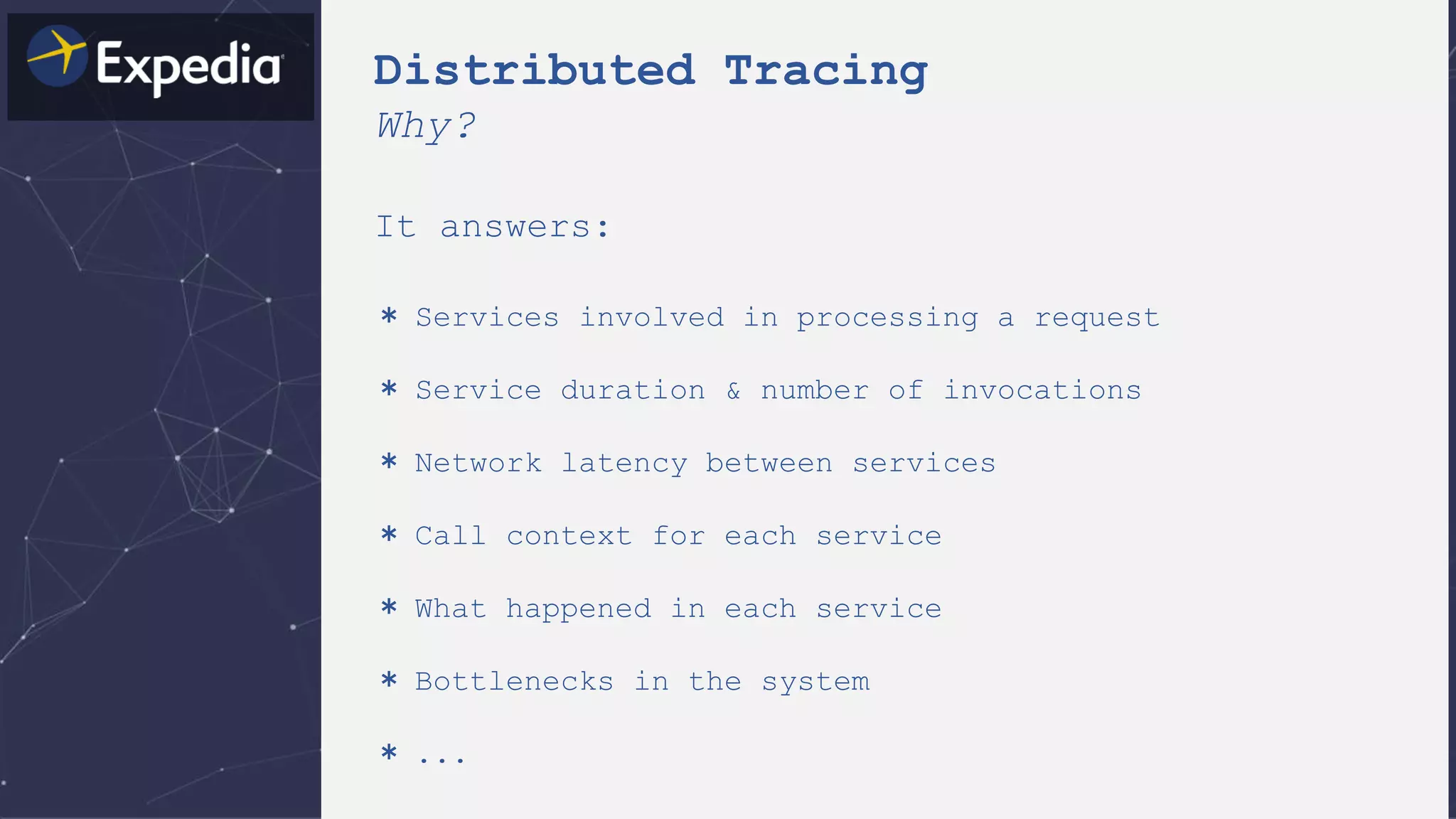 It answers:
＊ Services involved in processing a request
＊ Service duration & number of invocations
＊ Network latency between services
＊ Call context for each service
＊ What happened in each service
＊ Bottlenecks in the system
＊ ...
Distributed Tracing
Why?
 