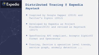 Distributed Tracing @ Expedia
Haystack
＊ Inspired by Google Dapper (2010) and
Twitter’s Zipkin (2012)
＊ Developed by Expedia as Project
Blackbox(2015) and revised as Haystack
(2017)
＊ OpenTracing API compliant. Accepts ZipkinV2
format and Opencensus
＊ Tracing, Service & operation level trends,
service graph, anomaly detection ...
 