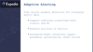 Adaptive Alerting
Time series anomaly detection for streaming
metric data
＊Support arbitrary algorithms both
classic and ML
＊Handles millions of metrics
＊Automated model selection, hyper-
parameter optimization, model builds
 