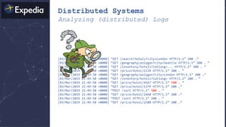 Distributed Systems
Analyzing (distributed) Logs
[03/Mar/2019 21:49:50 +0000] “GET /search/hotels?city=London HTTP/1.1” 200 …”
[03/Mar/2019 21:49:50 +0000] “GET /geography/polygon?city=Seattle HTTP/1.1” 200 … ”
[03/Mar/2019 21:49:50 +0000] “GET /inventory/hotels?latlong=... HTTP/1.1” 200 … ”
[03/Mar/2019 21:49:50 +0000] “GET /price/hotel/1234 HTTP/1.1” 200 … ”
[03/Mar/2019 21:49:50 +0000] “GET /geography/polygon?city=London HTTP/1.1” 200 …”
[03/Mar/2019 21:49:50 +0000] “GET /inventory/hotels?latlong= HTTP/1.1” 200 … ”
[03/Mar/2019 21:49:50 +0000] “GET /price/hotel/4567 HTTP/1.1” 500 … ”
[03/Mar/2019 21:49:50 +0000] “GET /price/hotel/1379 HTTP/1.1” 200 …”
[03/Mar/2019 21:49:50 +0000] “POST /sort HTTP/1.1” 500 … ”
[03/Mar/2019 21:49:50 +0000] “GET /price/hotel/2468 HTTP/1.1” 200 …”
[03/Mar/2019 21:49:50 +0000] “POST /sort HTTP/1.1” 200 … ”
[03/Mar/2019 21:49:50 +0000] “GET /price/hotel/2580 HTTP/1.1” 200 …”
 