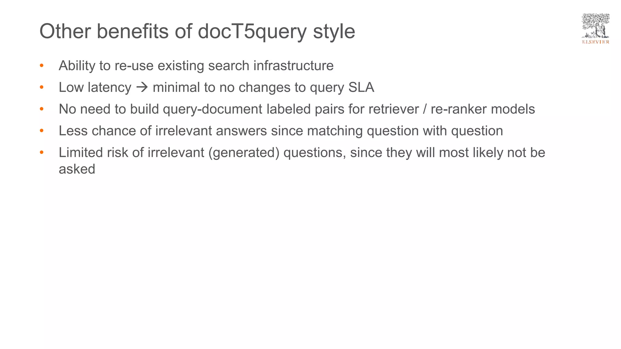 Other benefits of docT5query style
• Ability to re-use existing search infrastructure
• Low latency  minimal to no changes to query SLA
• No need to build query-document labeled pairs for retriever / re-ranker models
• Less chance of irrelevant answers since matching question with question
• Limited risk of irrelevant (generated) questions, since they will most likely not be
asked
 