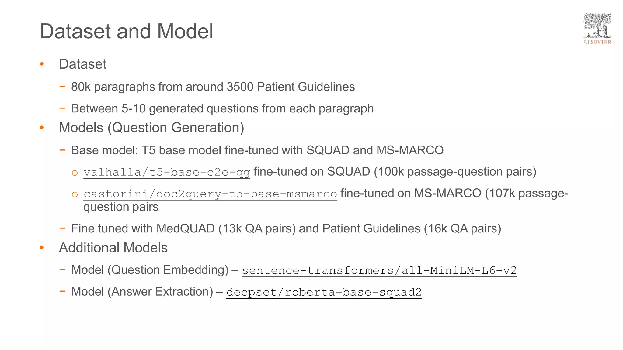 Dataset and Model
• Dataset
− 80k paragraphs from around 3500 Patient Guidelines
− Between 5-10 generated questions from each paragraph
• Models (Question Generation)
− Base model: T5 base model fine-tuned with SQUAD and MS-MARCO
o valhalla/t5-base-e2e-qg fine-tuned on SQUAD (100k passage-question pairs)
o castorini/doc2query-t5-base-msmarco fine-tuned on MS-MARCO (107k passage-
question pairs
− Fine tuned with MedQUAD (13k QA pairs) and Patient Guidelines (16k QA pairs)
• Additional Models
− Model (Question Embedding) – sentence-transformers/all-MiniLM-L6-v2
− Model (Answer Extraction) – deepset/roberta-base-squad2
 