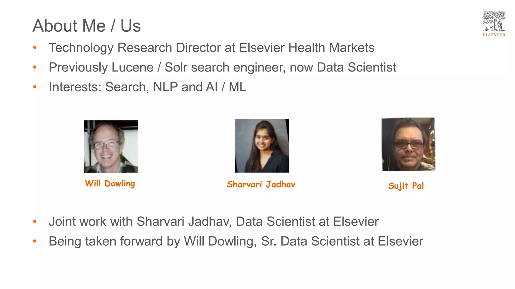 • Joint work with Sharvari Jadhav, Data Scientist at Elsevier
• Being taken forward by Will Dowling, Sr. Data Scientist at Elsevier
About Me / Us
• Technology Research Director at Elsevier Health Markets
• Previously Lucene / Solr search engineer, now Data Scientist
• Interests: Search, NLP and AI / ML
Will Dowling Sharvari Jadhav Sujit Pal
 