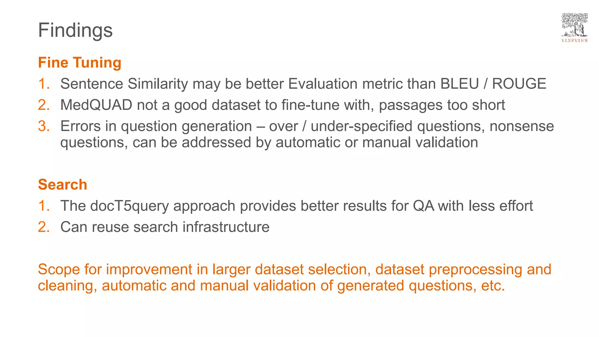 Fine Tuning
1. Sentence Similarity may be better Evaluation metric than BLEU / ROUGE
2. MedQUAD not a good dataset to fine-tune with, passages too short
3. Errors in question generation – over / under-specified questions, nonsense
questions, can be addressed by automatic or manual validation
Search
1. The docT5query approach provides better results for QA with less effort
2. Can reuse search infrastructure
Scope for improvement in larger dataset selection, dataset preprocessing and
cleaning, automatic and manual validation of generated questions, etc.
Findings
 