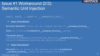 © OpenSource Connections, 2018
Issue #1 Workaround (2/2):
Semantic Unit Injection
syn1, syn2, … synN => __semantic_unit__
● Query-Time Injection:
Synonyms declaration: scifi, sci fi, science fiction => __science_fiction__
Query sci fi movies is analyzed as __science_fiction__ movies
The parsed query is
+(DisjunctionMaxQuery((overview_syn_sem_unit:__science_fiction__))
DisjunctionMaxQuery((overview_syn_sem_unit:movies)))
● Index-Time Injection:
Document: sci fi movie on the invasion of earth is analyzed as
__science_fiction__ movie on the invasion of earth
11
 