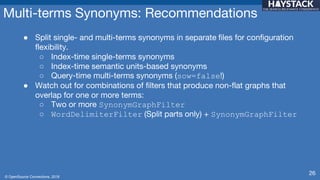 © OpenSource Connections, 2018
Multi-terms Synonyms: Recommendations
● Split single- and multi-terms synonyms in separate files for configuration
flexibility.
○ Index-time single-terms synonyms
○ Index-time semantic units-based synonyms
○ Query-time multi-terms synonyms (sow=false!)
● Watch out for combinations of filters that produce non-flat graphs that
overlap for one or more terms:
○ Two or more SynonymGraphFilter
○ WordDelimiterFilter (Split parts only) + SynonymGraphFilter
26
 