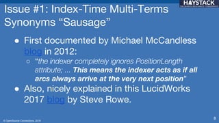 © OpenSource Connections, 2018
Issue #1: Index-Time Multi-Terms
Synonyms “Sausage”
● First documented by Michael McCandless
blog in 2012:
○ “the indexer completely ignores PositionLength
attribute; ... This means the indexer acts as if all
arcs always arrive at the very next position”
● Also, nicely explained in this LucidWorks
2017 blog by Steve Rowe.
8
 