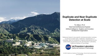 Duplicate and Near Duplicate
Detection at Scale
Tim Allison, Ph.D.
Data Scientist/Relevance Engineer
Artificial Intelligence, Analytics and Innovative
Development Organization
© 2020 California Institute of Technology. Government sponsorship
acknowledged.
Reference herein to any specific commercial product, process,
or service by trade name, trademark, manufacturer, or
otherwise, does not constitute or imply its endorsement by the
United States Government or the Jet Propulsion Laboratory,
California Institute of Technology.
 