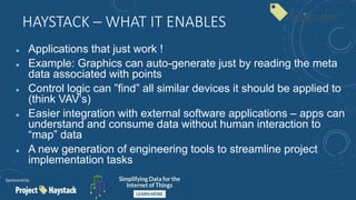 HAYSTACK – WHAT IT ENABLES
 Applications that just work !
 Example: Graphics can auto-generate just by reading the meta
data associated with points
 Control logic can ”find” all similar devices it should be applied to
(think VAV’s)
 Easier integration with external software applications – apps can
understand and consume data without human interaction to
“map” data
 A new generation of engineering tools to streamline project
implementation tasks
 