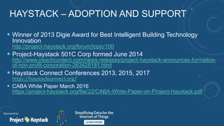 HAYSTACK – ADOPTION AND SUPPORT
 Winner of 2013 Digie Award for Best Intelligent Building Technology
Innovation
http://project-haystack.org/forum/topic/100
 Project-Haystack 501C Corp formed June 2014
http://www.ireachcontent.com/news-releases/project-haystack-announces-formation-
of-non-profit-corporation-263428181.html
 Haystack Connect Conferences 2013, 2015, 2017
https://haystackconnect.org/
 CABA White Paper March 2016
https://project-haystack.org/file/22/CABA-White-Paper-on-Project-Haystack.pdf
 