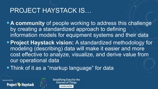PROJECT HAYSTACK IS…
 A community of people working to address this challenge
by creating a standardized approach to defining
information models for equipment systems and their data
 Project Haystack vision: A standardized methodology for
modeling (describing) data will make it easier and more
cost effective to analyze, visualize, and derive value from
our operational data
 Think of it as a “markup language” for data
 