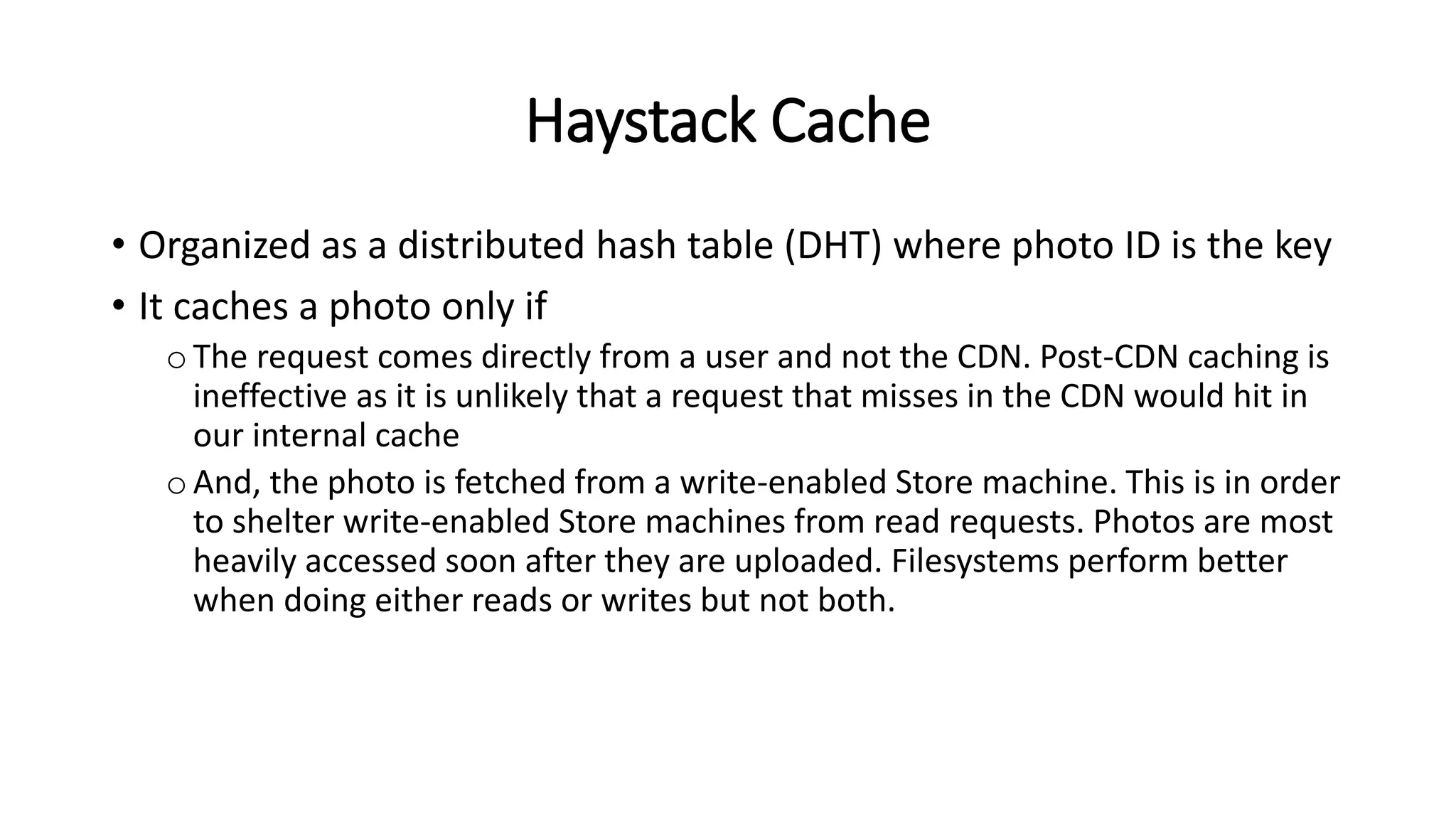 Haystack Cache
• Organized as a distributed hash table (DHT) where photo ID is the key
• It caches a photo only if
oThe request comes directly from a user and not the CDN. Post-CDN caching is
ineffective as it is unlikely that a request that misses in the CDN would hit in
our internal cache
oAnd, the photo is fetched from a write-enabled Store machine. This is in order
to shelter write-enabled Store machines from read requests. Photos are most
heavily accessed soon after they are uploaded. Filesystems perform better
when doing either reads or writes but not both.
 