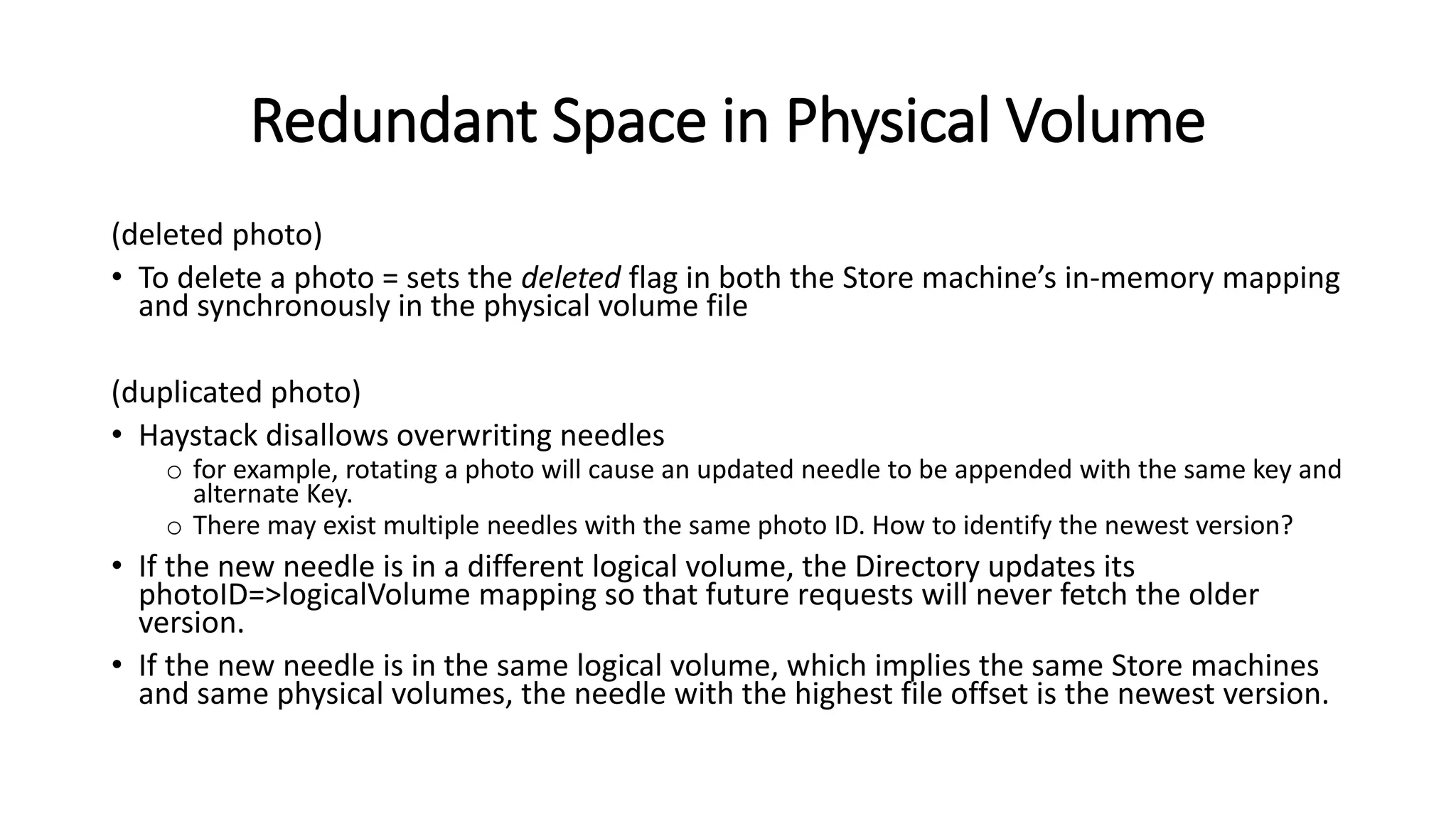 Redundant Space in Physical Volume
(deleted photo)
• To delete a photo = sets the deleted flag in both the Store machine’s in-memory mapping
and synchronously in the physical volume file
(duplicated photo)
• Haystack disallows overwriting needles
o for example, rotating a photo will cause an updated needle to be appended with the same key and
alternate Key.
o There may exist multiple needles with the same photo ID. How to identify the newest version?
• If the new needle is in a different logical volume, the Directory updates its
photoID=>logicalVolume mapping so that future requests will never fetch the older
version.
• If the new needle is in the same logical volume, which implies the same Store machines
and same physical volumes, the needle with the highest file offset is the newest version.
 