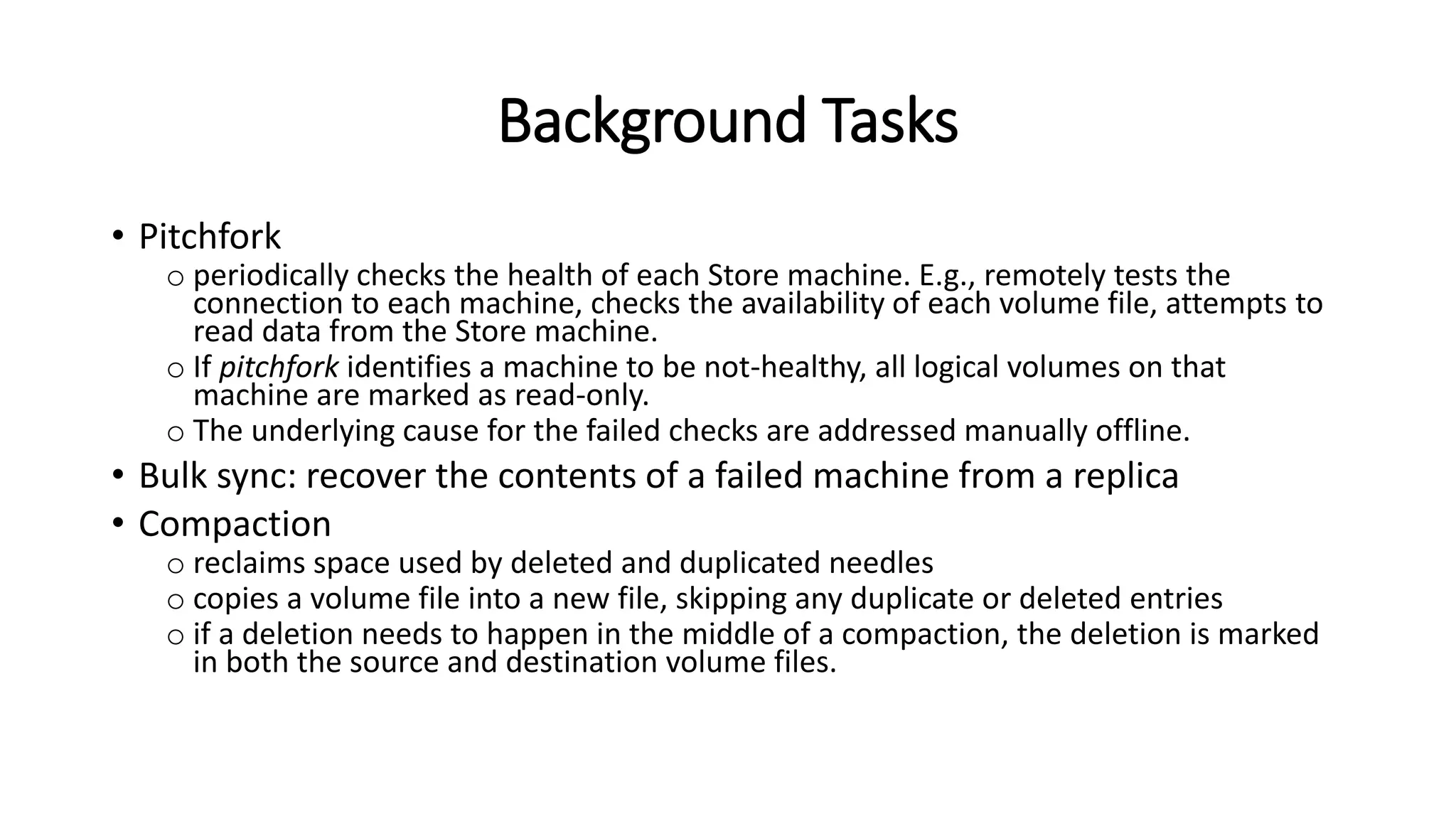Background Tasks
• Pitchfork
o periodically checks the health of each Store machine. E.g., remotely tests the
connection to each machine, checks the availability of each volume file, attempts to
read data from the Store machine.
o If pitchfork identifies a machine to be not-healthy, all logical volumes on that
machine are marked as read-only.
o The underlying cause for the failed checks are addressed manually offline.
• Bulk sync: recover the contents of a failed machine from a replica
• Compaction
o reclaims space used by deleted and duplicated needles
o copies a volume file into a new file, skipping any duplicate or deleted entries
o if a deletion needs to happen in the middle of a compaction, the deletion is marked
in both the source and destination volume files.
 