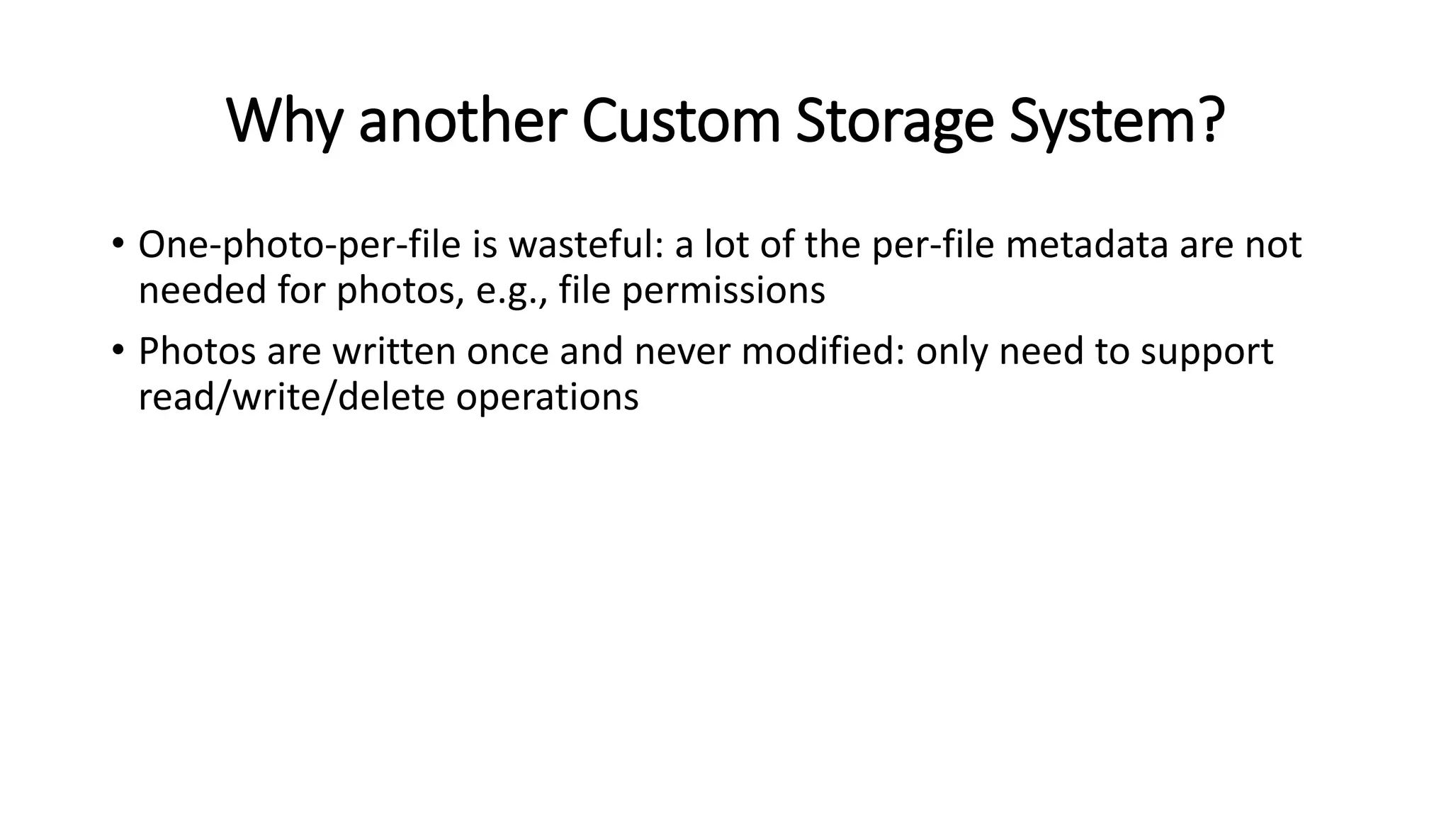 Why another Custom Storage System?
• One-photo-per-file is wasteful: a lot of the per-file metadata are not
needed for photos, e.g., file permissions
• Photos are written once and never modified: only need to support
read/write/delete operations
 