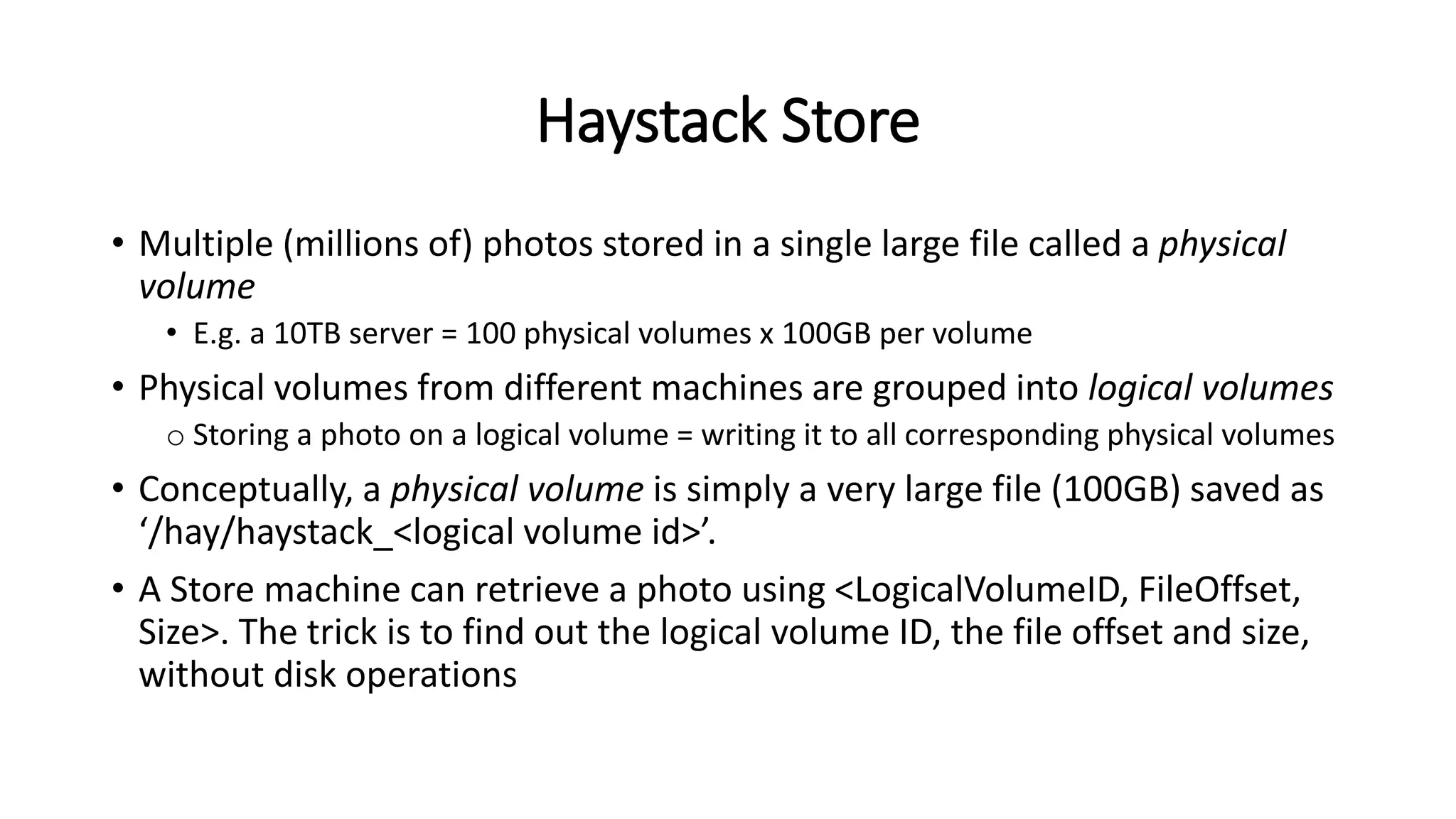 Haystack Store
• Multiple (millions of) photos stored in a single large file called a physical
volume
• E.g. a 10TB server = 100 physical volumes x 100GB per volume
• Physical volumes from different machines are grouped into logical volumes
o Storing a photo on a logical volume = writing it to all corresponding physical volumes
• Conceptually, a physical volume is simply a very large file (100GB) saved as
‘/hay/haystack_<logical volume id>’.
• A Store machine can retrieve a photo using <LogicalVolumeID, FileOffset,
Size>. The trick is to find out the logical volume ID, the file offset and size,
without disk operations
 