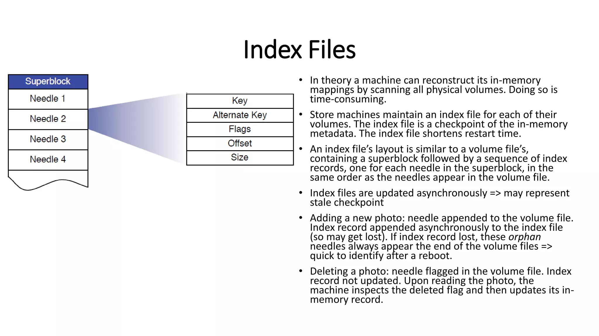 Index Files
• In theory a machine can reconstruct its in-memory
mappings by scanning all physical volumes. Doing so is
time-consuming.
• Store machines maintain an index file for each of their
volumes. The index file is a checkpoint of the in-memory
metadata. The index file shortens restart time.
• An index file’s layout is similar to a volume file’s,
containing a superblock followed by a sequence of index
records, one for each needle in the superblock, in the
same order as the needles appear in the volume file.
• Index files are updated asynchronously => may represent
stale checkpoint
• Adding a new photo: needle appended to the volume file.
Index record appended asynchronously to the index file
(so may get lost). If index record lost, these orphan
needles always appear the end of the volume files =>
quick to identify after a reboot.
• Deleting a photo: needle flagged in the volume file. Index
record not updated. Upon reading the photo, the
machine inspects the deleted flag and then updates its in-
memory record.
 