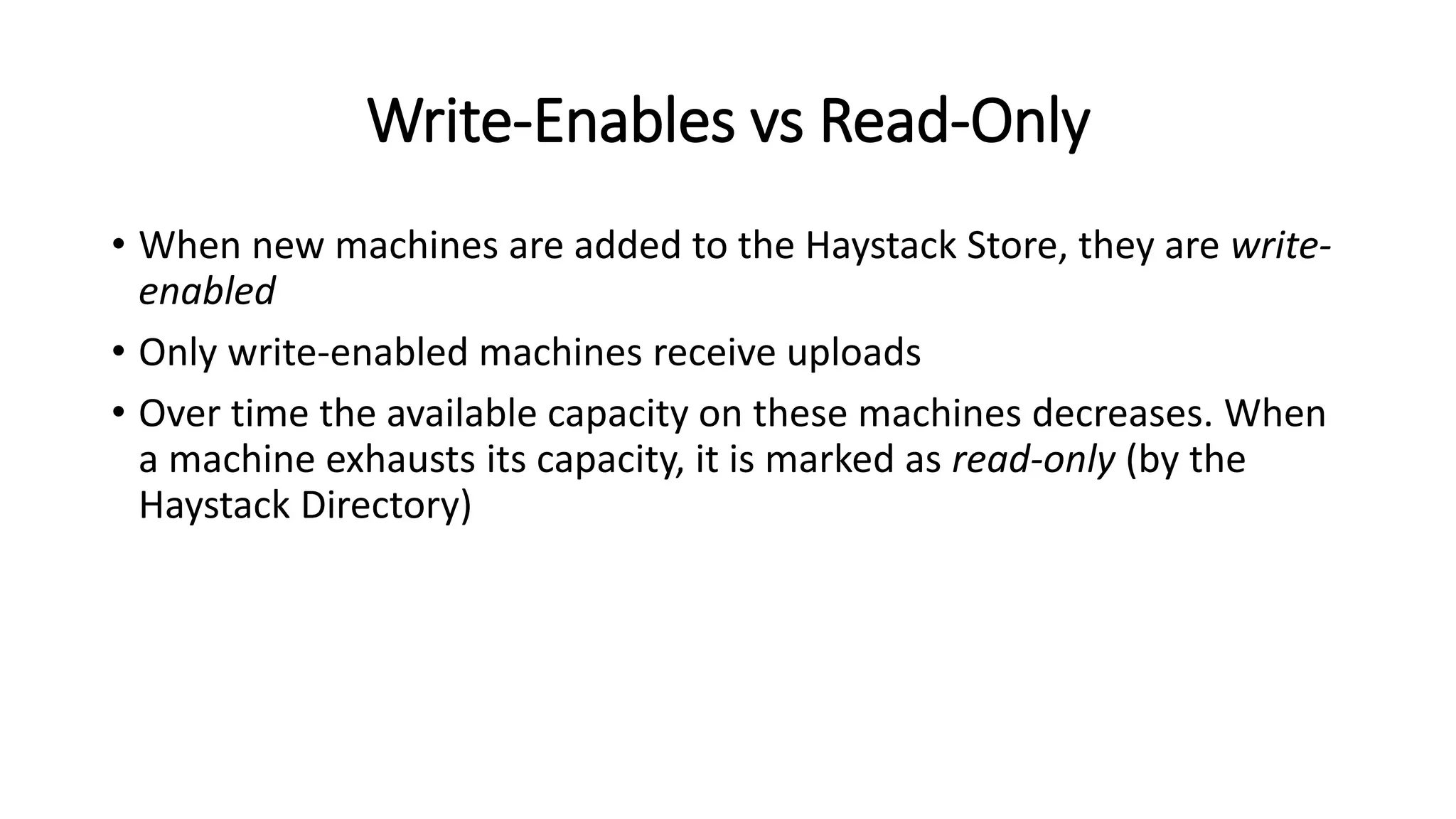 Write-Enables vs Read-Only
• When new machines are added to the Haystack Store, they are write-
enabled
• Only write-enabled machines receive uploads
• Over time the available capacity on these machines decreases. When
a machine exhausts its capacity, it is marked as read-only (by the
Haystack Directory)
 