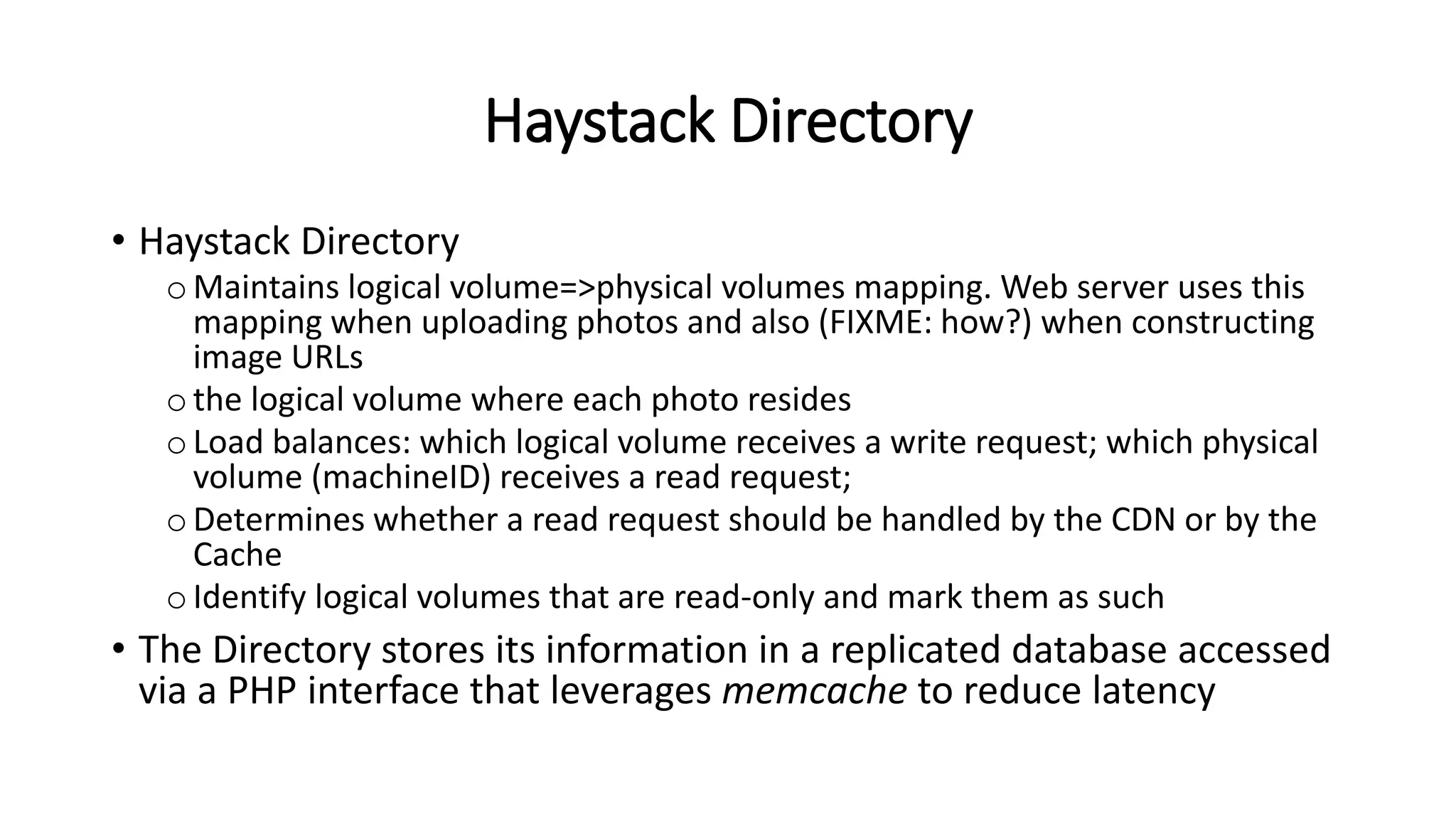Haystack Directory
• Haystack Directory
oMaintains logical volume=>physical volumes mapping. Web server uses this
mapping when uploading photos and also (FIXME: how?) when constructing
image URLs
othe logical volume where each photo resides
oLoad balances: which logical volume receives a write request; which physical
volume (machineID) receives a read request;
oDetermines whether a read request should be handled by the CDN or by the
Cache
oIdentify logical volumes that are read-only and mark them as such
• The Directory stores its information in a replicated database accessed
via a PHP interface that leverages memcache to reduce latency
 