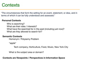 Contexts are Viewpoints / Perspectives in Information Space
“The circumstances that form the setting for an event, statement, or idea, and in
terms of which it can be fully understood and assessed.”
Personal Contexts
Who is searching?

What are their roles / interests?

What have the searched for in the past (including just now)?

What are they allowed to search for?
Semantic Contexts
Homonym / Polysemy Problem 



“apple”



Tech company, Horticulture, Food, Music, New York City

What is the subject area or domain?
Contexts
 