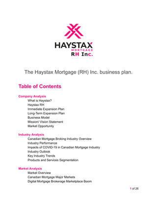 The Haystax Mortgage (RH) Inc. business plan.
Table of Contents
Company Analysis
What is Haystax?
Haystax RH
Immediate Expansion Plan
Long-Term Expansion Plan
Business Model
Mission/ Vision Statement
Market Opportunity
Industry Analysis
Canadian Mortgage Broking Industry Overview
Industry Performance
Impacts of COVID-19 in Canadian Mortgage Industry
Industry Outlook
Key Industry Trends
Products and Services Segmentation
Market Analysis
Market Overview
Canadian Mortgage Major Markets
Digital Mortgage Brokerage Marketplace Boom
1 of 26
 
